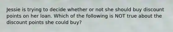 Jessie is trying to decide whether or not she should buy discount points on her loan. Which of the following is NOT true about the discount points she could buy?