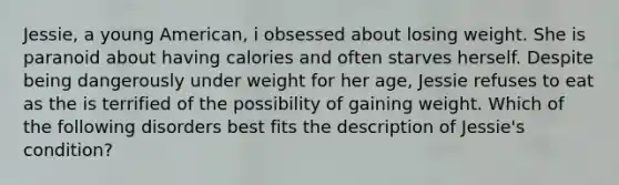 Jessie, a young American, i obsessed about losing weight. She is paranoid about having calories and often starves herself. Despite being dangerously under weight for her age, Jessie refuses to eat as the is terrified of the possibility of gaining weight. Which of the following disorders best fits the description of Jessie's condition?