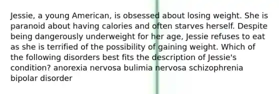 Jessie, a young American, is obsessed about losing weight. She is paranoid about having calories and often starves herself. Despite being dangerously underweight for her age, Jessie refuses to eat as she is terrified of the possibility of gaining weight. Which of the following disorders best fits the description of Jessie's condition? anorexia nervosa bulimia nervosa schizophrenia bipolar disorder