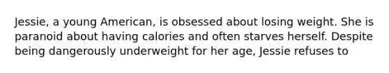 Jessie, a young American, is obsessed about losing weight. She is paranoid about having calories and often starves herself. Despite being dangerously underweight for her age, Jessie refuses to