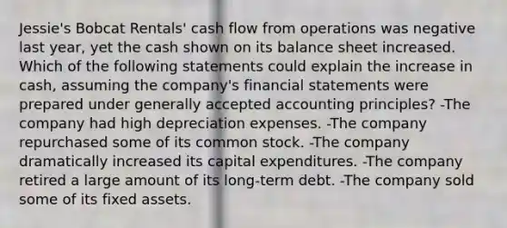 Jessie's Bobcat Rentals' cash flow from operations was negative last year, yet the cash shown on its balance sheet increased. Which of the following statements could explain the increase in cash, assuming the company's <a href='https://www.questionai.com/knowledge/kFBJaQCz4b-financial-statements' class='anchor-knowledge'>financial statements</a> were prepared under <a href='https://www.questionai.com/knowledge/kwjD9YtMH2-generally-accepted-accounting-principles' class='anchor-knowledge'>generally accepted accounting principles</a>? -The company had high depreciation expenses. -The company repurchased some of its common stock. -The company dramatically increased its capital expenditures. -The company retired a large amount of its long-term debt. -The company sold some of its fixed assets.