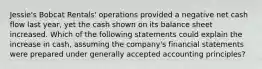 Jessie's Bobcat Rentals' operations provided a negative net cash flow last year, yet the cash shown on its balance sheet increased. Which of the following statements could explain the increase in cash, assuming the company's financial statements were prepared under generally accepted accounting principles?