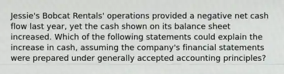 Jessie's Bobcat Rentals' operations provided a negative net cash flow last year, yet the cash shown on its balance sheet increased. Which of the following statements could explain the increase in cash, assuming the company's financial statements were prepared under generally accepted accounting principles?