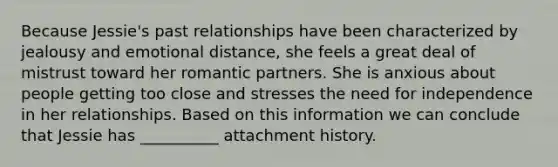 Because Jessie's past relationships have been characterized by jealousy and emotional distance, she feels a great deal of mistrust toward her romantic partners. She is anxious about people getting too close and stresses the need for independence in her relationships. Based on this information we can conclude that Jessie has __________ attachment history.