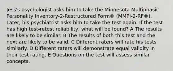 Jess's psychologist asks him to take the Minnesota Multiphasic Personality Inventory-2-Restructured Form® (MMPI-2-RF®). Later, his psychiatrist asks him to take the test again. If the test has high test-retest reliability, what will be found? A The results are likely to be similar. B The results of both this test and the next are likely to be valid. C Different raters will rate his tests similarly. D Different raters will demonstrate equal validity in their test rating. E Questions on the test will assess similar concepts.