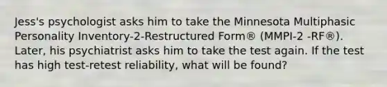 Jess's psychologist asks him to take the Minnesota Multiphasic Personality Inventory-2-Restructured Form® (MMPI-2 -RF®). Later, his psychiatrist asks him to take the test again. If the test has high test-retest reliability, what will be found?