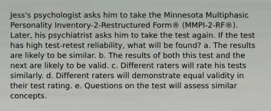 Jess's psychologist asks him to take the Minnesota Multiphasic Personality Inventory-2-Restructured Form® (MMPI-2-RF®). Later, his psychiatrist asks him to take the test again. If the test has high test-retest reliability, what will be found? a. The results are likely to be similar. b. The results of both this test and the next are likely to be valid. c. Different raters will rate his tests similarly. d. Different raters will demonstrate equal validity in their test rating. e. Questions on the test will assess similar concepts.