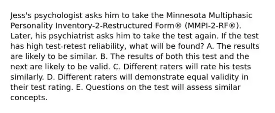 Jess's psychologist asks him to take the Minnesota Multiphasic Personality Inventory-2-Restructured Form® (MMPI-2-RF®). Later, his psychiatrist asks him to take the test again. If the test has high test-retest reliability, what will be found? A. The results are likely to be similar. B. The results of both this test and the next are likely to be valid. C. Different raters will rate his tests similarly. D. Different raters will demonstrate equal validity in their test rating. E. Questions on the test will assess similar concepts.