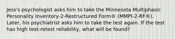 Jess's psychologist asks him to take the Minnesota Multiphasic Personality Inventory-2-Restructured Form® (MMPI-2-RF®). Later, his psychiatrist asks him to take the test again. If the test has high test-retest reliability, what will be found?