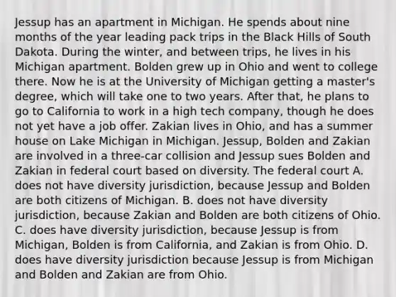 Jessup has an apartment in Michigan. He spends about nine months of the year leading pack trips in the Black Hills of South Dakota. During the winter, and between trips, he lives in his Michigan apartment. Bolden grew up in Ohio and went to college there. Now he is at the University of Michigan getting a master's degree, which will take one to two years. After that, he plans to go to California to work in a high tech company, though he does not yet have a job offer. Zakian lives in Ohio, and has a summer house on Lake Michigan in Michigan. Jessup, Bolden and Zakian are involved in a three-car collision and Jessup sues Bolden and Zakian in federal court based on diversity. The federal court A. does not have diversity jurisdiction, because Jessup and Bolden are both citizens of Michigan. B. does not have diversity jurisdiction, because Zakian and Bolden are both citizens of Ohio. C. does have diversity jurisdiction, because Jessup is from Michigan, Bolden is from California, and Zakian is from Ohio. D. does have diversity jurisdiction because Jessup is from Michigan and Bolden and Zakian are from Ohio.