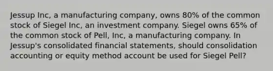 Jessup Inc, a manufacturing company, owns 80% of the common stock of Siegel Inc, an investment company. Siegel owns 65% of the common stock of Pell, Inc, a manufacturing company. In Jessup's consolidated financial statements, should consolidation accounting or equity method account be used for Siegel Pell?