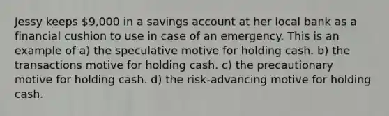 Jessy keeps 9,000 in a savings account at her local bank as a financial cushion to use in case of an emergency. This is an example of a) the speculative motive for holding cash. b) the transactions motive for holding cash. c) the precautionary motive for holding cash. d) the risk-advancing motive for holding cash.