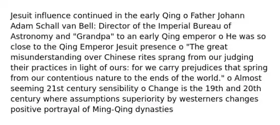 Jesuit influence continued in the early Qing o Father Johann Adam Schall van Bell: Director of the Imperial Bureau of Astronomy and "Grandpa" to an early Qing emperor o He was so close to the Qing Emperor Jesuit presence o "The great misunderstanding over Chinese rites sprang from our judging their practices in light of ours: for we carry prejudices that spring from our contentious nature to the ends of the world." o Almost seeming 21st century sensibility o Change is the 19th and 20th century where assumptions superiority by westerners changes positive portrayal of Ming-Qing dynasties