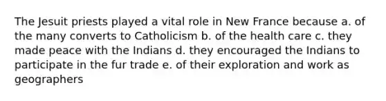 The Jesuit priests played a vital role in New France because a. of the many converts to Catholicism b. of the health care c. they made peace with the Indians d. they encouraged the Indians to participate in the fur trade e. of their exploration and work as geographers