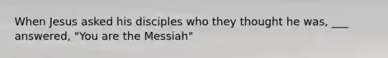 When Jesus asked his disciples who they thought he was, ___ answered, "You are the Messiah"