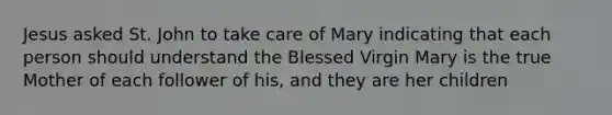 Jesus asked St. John to take care of Mary indicating that each person should understand the Blessed Virgin Mary is the true Mother of each follower of his, and they are her children