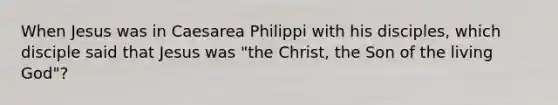 When Jesus was in Caesarea Philippi with his disciples, which disciple said that Jesus was "the Christ, the Son of the living God"?