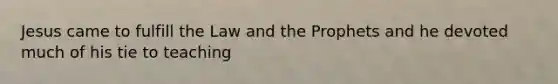 Jesus came to fulfill the Law and the Prophets and he devoted much of his tie to teaching