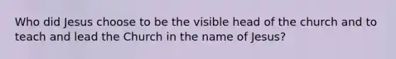 Who did Jesus choose to be the visible head of the church and to teach and lead the Church in the name of Jesus?