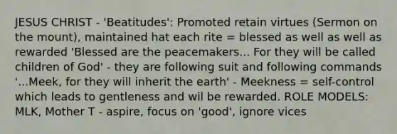 JESUS CHRIST - 'Beatitudes': Promoted retain virtues (Sermon on the mount), maintained hat each rite = blessed as well as well as rewarded 'Blessed are the peacemakers... For they will be called children of God' - they are following suit and following commands '...Meek, for they will inherit the earth' - Meekness = self-control which leads to gentleness and wil be rewarded. ROLE MODELS: MLK, Mother T - aspire, focus on 'good', ignore vices