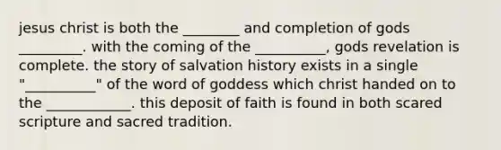 jesus christ is both the ________ and completion of gods _________. with the coming of the __________, gods revelation is complete. the story of salvation history exists in a single "__________" of the word of goddess which christ handed on to the ____________. this deposit of faith is found in both scared scripture and sacred tradition.