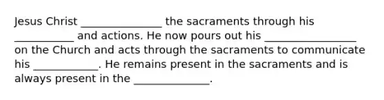 Jesus Christ _______________ the sacraments through his ___________ and actions. He now pours out his _________________ on the Church and acts through the sacraments to communicate his ____________. He remains present in the sacraments and is always present in the ______________.