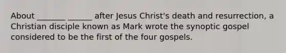 About _______ ______ after Jesus Christ's death and resurrection, a Christian disciple known as Mark wrote the synoptic gospel considered to be the first of the four gospels.