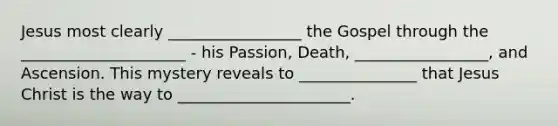 Jesus most clearly _________________ the Gospel through the _____________________ - his Passion, Death, _________________, and Ascension. This mystery reveals to _______________ that Jesus Christ is the way to ______________________.