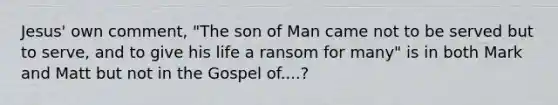 Jesus' own comment, "The son of Man came not to be served but to serve, and to give his life a ransom for many" is in both Mark and Matt but not in the Gospel of....?