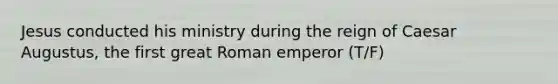 Jesus conducted his ministry during the reign of Caesar Augustus, the first great Roman emperor (T/F)