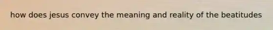 how does jesus convey the meaning and reality of the beatitudes