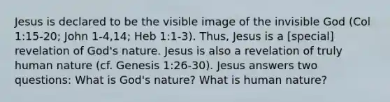 Jesus is declared to be the visible image of the invisible God (Col 1:15-20; John 1-4,14; Heb 1:1-3). Thus, Jesus is a [special] revelation of God's nature. Jesus is also a revelation of truly human nature (cf. Genesis 1:26-30). Jesus answers two questions: What is God's nature? What is human nature?