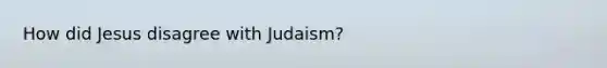 How did Jesus disagree with Judaism?