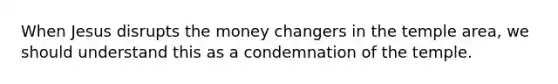 When Jesus disrupts the money changers in the temple area, we should understand this as a condemnation of the temple.