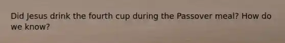 Did Jesus drink the fourth cup during the Passover meal? How do we know?