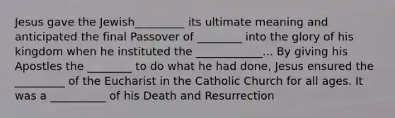 Jesus gave the Jewish_________ its ultimate meaning and anticipated the final Passover of ________ into the glory of his kingdom when he instituted the ____________... By giving his Apostles the ________ to do what he had done, Jesus ensured the _________ of the Eucharist in the Catholic Church for all ages. It was a __________ of his Death and Resurrection