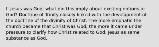 If Jesus was God, what did this imply about existing notions of God? Doctrine of Trinity closely linked with the development of the doctrine of the divinity of Christ. The more emphatic the church became that Christ was God, the more it came under pressure to clarify how Christ related to God. Jesus as same substance as God.