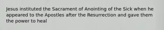 Jesus instituted the Sacrament of Anointing of the Sick when he appeared to the Apostles after the Resurrection and gave them the power to heal