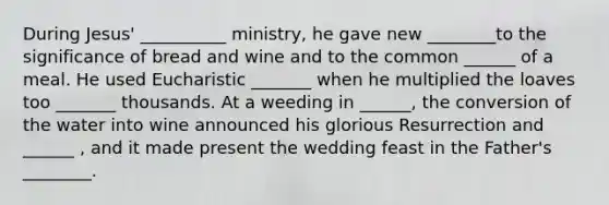 During Jesus' __________ ministry, he gave new ________to the significance of bread and wine and to the common ______ of a meal. He used Eucharistic _______ when he multiplied the loaves too _______ thousands. At a weeding in ______, the conversion of the water into wine announced his glorious Resurrection and ______ , and it made present the wedding feast in the Father's ________.