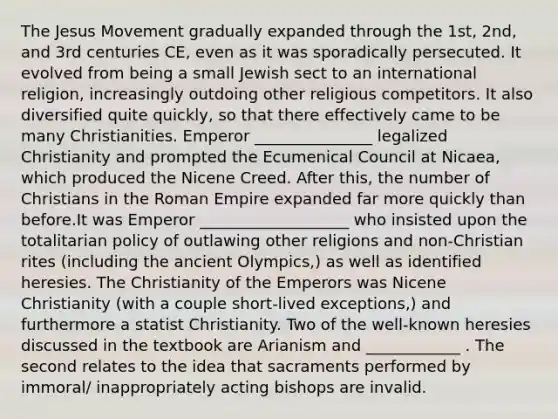 The Jesus Movement gradually expanded through the 1st, 2nd, and 3rd centuries CE, even as it was sporadically persecuted. It evolved from being a small Jewish sect to an international religion, increasingly outdoing other religious competitors. It also diversified quite quickly, so that there effectively came to be many Christianities. Emperor _______________ legalized Christianity and prompted the Ecumenical Council at Nicaea, which produced the Nicene Creed. After this, the number of Christians in the Roman Empire expanded far more quickly than before.It was Emperor ___________________ who insisted upon the totalitarian policy of outlawing other religions and non-Christian rites (including the ancient Olympics,) as well as identified heresies. The Christianity of the Emperors was Nicene Christianity (with a couple short-lived exceptions,) and furthermore a statist Christianity. Two of the well-known heresies discussed in the textbook are Arianism and ____________ . The second relates to the idea that sacraments performed by immoral/ inappropriately acting bishops are invalid.