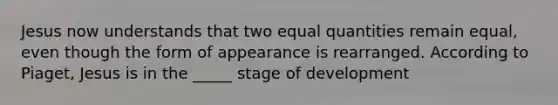 Jesus now understands that two equal quantities remain equal, even though the form of appearance is rearranged. According to Piaget, Jesus is in the _____ stage of development