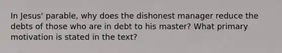 In Jesus' parable, why does the dishonest manager reduce the debts of those who are in debt to his master? What primary motivation is stated in the text?