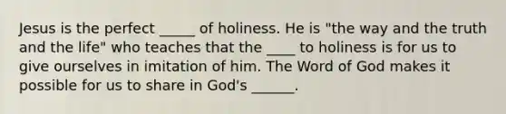 Jesus is the perfect _____ of holiness. He is "the way and the truth and the life" who teaches that the ____ to holiness is for us to give ourselves in imitation of him. The Word of God makes it possible for us to share in God's ______.