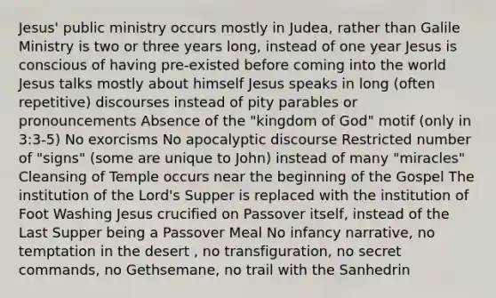 Jesus' public ministry occurs mostly in Judea, rather than Galile Ministry is two or three years long, instead of one year Jesus is conscious of having pre-existed before coming into the world Jesus talks mostly about himself Jesus speaks in long (often repetitive) discourses instead of pity parables or pronouncements Absence of the "kingdom of God" motif (only in 3:3-5) No exorcisms No apocalyptic discourse Restricted number of "signs" (some are unique to John) instead of many "miracles" Cleansing of Temple occurs near the beginning of the Gospel The institution of the Lord's Supper is replaced with the institution of Foot Washing Jesus crucified on Passover itself, instead of the Last Supper being a Passover Meal No infancy narrative, no temptation in the desert , no transfiguration, no secret commands, no Gethsemane, no trail with the Sanhedrin