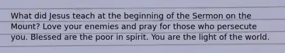 What did Jesus teach at the beginning of the Sermon on the Mount? Love your enemies and pray for those who persecute you. Blessed are the poor in spirit. You are the light of the world.