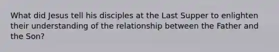 What did Jesus tell his disciples at the Last Supper to enlighten their understanding of the relationship between the Father and the Son?