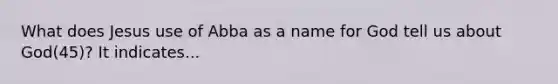 What does Jesus use of Abba as a name for God tell us about God(45)? It indicates...