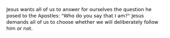 Jesus wants all of us to answer for ourselves the question he posed to the Apostles: "Who do you say that I am?" Jesus demands all of us to choose whether we will deliberately follow him or not.