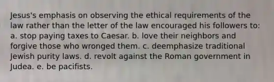 Jesus's emphasis on observing the ethical requirements of the law rather than the letter of the law encouraged his followers to: a. stop paying taxes to Caesar. b. love their neighbors and forgive those who wronged them. c. deemphasize traditional Jewish purity laws. d. revolt against the Roman government in Judea. e. be pacifists.