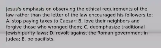 Jesus's emphasis on observing the ethical requirements of the law rather than the letter of the law encouraged his followers to: A. stop paying taxes to Caesar; B. love their neighbors and forgive those who wronged them; C. deemphasize traditional Jewish purity laws; D. revolt against the Roman government in Judea; E. be pacifists.